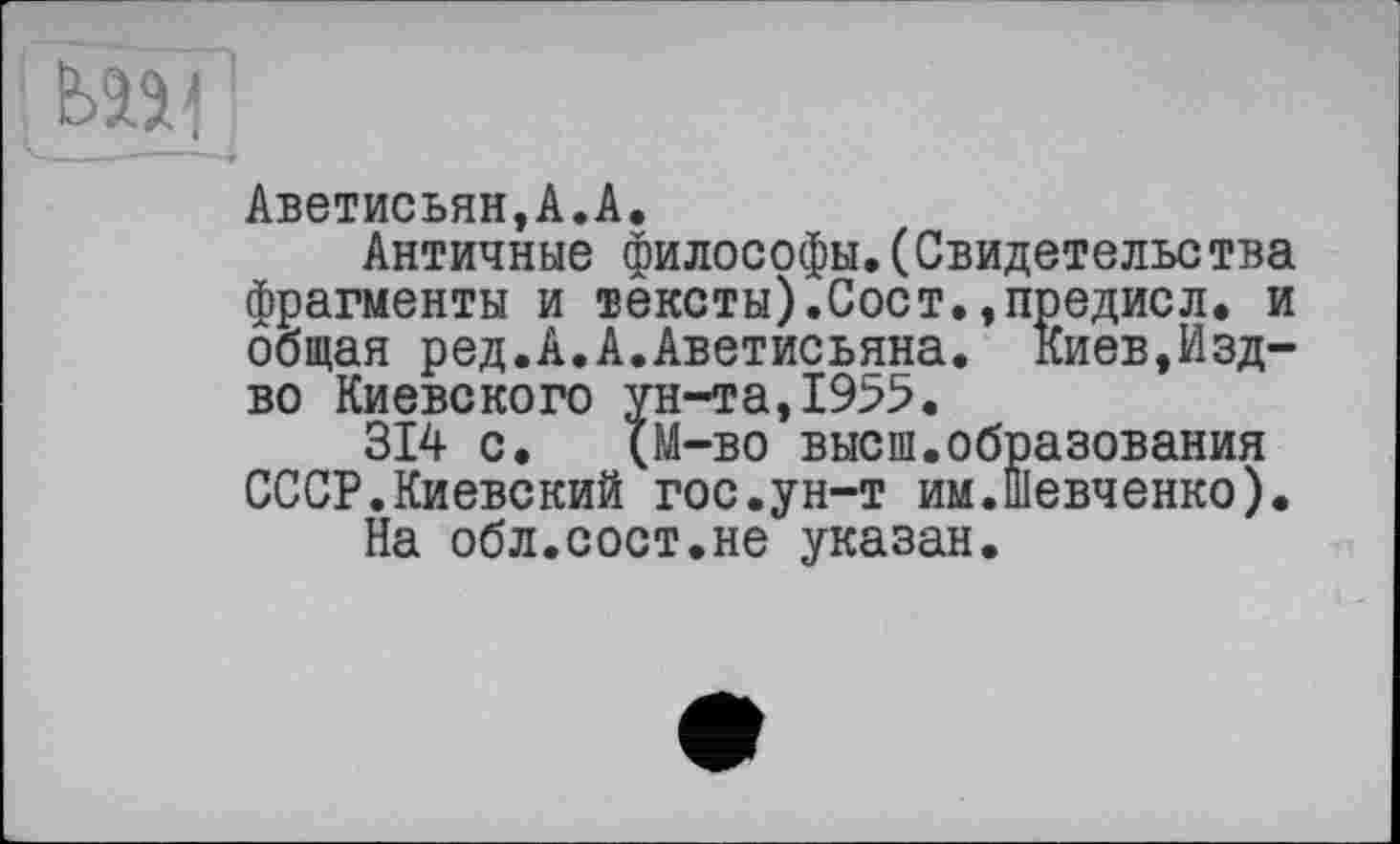 ﻿Аветисьян,А.А.
Античные философы.(Свидетельс тва фрагменты и тексты).Сост.,предисл. и общая ред.А.А.Аветисьяна. Киев,Изд-во Киевского ун-та,1955.
314 с. (М-во высш.образования СССР.Киевский гос.ун-т им.Шевченко).
На обл.сост.не указан.